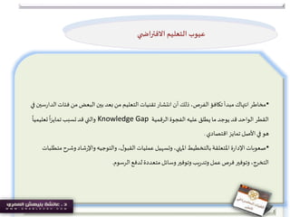 •‫فئا‬ ‫من‬ ‫البعض‬ ‫بين‬‫بعد‬ ‫من‬ ‫التعليم‬‫تقنيات‬‫انتشار‬ ‫أن‬ ‫ذلك‬،‫الفرص‬‫تكافؤ‬ ‫مبدأ‬‫انتهاك‬‫مخاطر‬‫في‬ ‫سين‬‫ر‬‫الدا‬‫ت‬
‫الرقمية‬‫الفجوة‬ ‫عليه‬ ‫يطلق‬‫ما‬‫يوجد‬‫قد‬ ‫الواحد‬‫القطر‬Knowledge Gap
ً
‫تعليميا‬
ً
‫ا‬‫ز‬‫تماي‬‫تسبب‬‫قد‬ ‫والتي‬
‫تمايز‬ ‫األصل‬‫في‬‫هو‬‫اقتصادي‬.
•‫وش‬‫شاد‬‫ر‬‫واإل‬‫والتوجيه‬،‫ل‬‫القبو‬‫عمليات‬ ‫وتسهيل‬ ،‫املنهي‬‫بالتخطيط‬‫املتعلقة‬‫ة‬‫ر‬‫اإلدا‬‫صعوبات‬‫متطلبات‬‫رح‬
‫الرسوم‬‫لدفع‬‫متعددة‬‫وسائل‬‫وتوفير‬‫يب‬‫ر‬‫وتد‬ ‫عمل‬‫فرص‬‫وتوفير‬ ،‫التخرج‬.
‫ي‬ ‫االفتراض‬ ‫التعليم‬ ‫عيوب‬
 