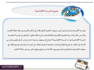 ‫بواس‬‫إقامتهم‬ ‫أماكن‬‫في‬‫لطالب‬‫العالي‬ ‫التعليم‬‫مستويات‬‫أعلى‬‫تأمين‬‫إلى‬‫تهدف‬‫أكاديمية‬‫مؤسسة‬،‫اإلنترنت‬‫شبكة‬ ‫طة‬
‫شبكة‬‫على‬‫تعتمد‬‫متكاملة‬‫إلكترونية‬‫تعليمية‬‫بيئة‬‫إنشاء‬‫خالل‬ ‫من‬‫وذلك‬‫ة‬‫ر‬‫متطو‬.‫ا‬‫بين‬‫ق‬‫والفر‬‫سة‬‫ر‬‫ملد‬‫التقليدية‬
‫سة‬‫ر‬‫املد‬‫تل‬‫إلى‬‫أو‬،‫ان‬‫ر‬‫جد‬‫داخل‬‫اسية‬‫ر‬‫د‬‫صفوف‬‫إلى‬‫تحتاج‬‫ال‬‫اضية‬‫ر‬‫االفت‬‫سة‬‫ر‬‫املد‬‫أن‬‫هو‬‫اضية‬‫ر‬‫االفت‬‫من‬‫مباشر‬‫قين‬
‫قاعات‬‫في‬ ‫الطلبة‬‫تجمع‬ ‫أو‬ ‫الطالب‬‫إلى‬‫األستاذ‬‫امتحانية‬‫تج‬ ‫يتم‬‫وإنما‬ ،‫سة‬‫ر‬‫املد‬‫إلى‬ ‫الطالب‬‫قدوم‬ ‫أو‬‫في‬ ‫الطالب‬‫ميع‬
‫شبكة‬‫على‬‫بهم‬‫خاص‬‫موقع‬‫طريق‬ ‫عن‬‫األساتذة‬‫وبين‬ ‫بينهم‬‫فيما‬ ‫التواصل‬‫يتم‬‫اضية‬‫ر‬‫افت‬‫صفوف‬‫االنترنت‬
‫االفتراضية‬ ‫سة‬‫ر‬‫املد‬‫مفهوم‬
 