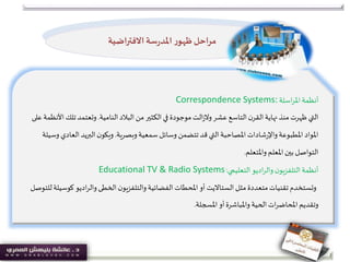 ‫اسلة‬‫ر‬‫امل‬‫أنظمة‬Correspondence Systems:
‫البالد‬‫من‬‫الكثير‬‫في‬ ‫موجودة‬‫الت‬‫ز‬‫وال‬‫عشر‬ ‫التاسع‬‫ن‬‫القر‬‫نهاية‬ ‫منذ‬‫ظهرت‬ ‫التي‬‫النامية‬.‫ت‬‫وتعتمد‬‫على‬ ‫األنظمة‬ ‫لك‬
‫سمعية‬‫وسائل‬ ‫تتضمن‬‫قد‬ ‫التي‬‫املصاحبة‬‫شادات‬‫ر‬‫واإل‬‫املطبوعة‬ ‫املواد‬‫وبصرية‬.‫الع‬ ‫البريد‬‫ن‬‫ويكو‬‫وسيلة‬ ‫ادي‬
‫واملتعلم‬ ‫املعلم‬ ‫بين‬ ‫التواصل‬.
‫اديو‬‫ر‬‫وال‬ ‫ن‬‫التلفزيو‬‫أنظمة‬‫التعليمي‬:Educational TV & Radio Systems
‫مثل‬‫متعددة‬‫تقنيات‬‫وتستخدم‬‫الستااليت‬‫ك‬ ‫اديو‬‫ر‬‫وال‬ ‫الخطى‬‫ن‬‫والتلفزيو‬‫الفضائية‬‫املحطات‬‫أو‬‫للتوصل‬‫وسيلة‬
‫املسجلة‬ ‫أو‬‫واملباشرة‬ ‫الحية‬‫ات‬‫ر‬‫املحاض‬‫وتقديم‬.
‫االفتراضية‬ ‫سة‬‫ر‬‫املد‬ ‫ر‬‫ظهو‬‫مراحل‬
 