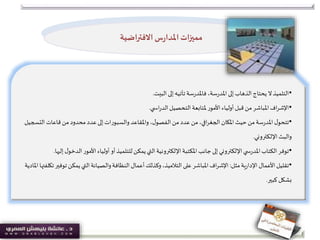 •‫البيت‬ ‫إلى‬‫تأتيه‬ ‫سة‬‫ر‬‫فاملد‬ ،‫سة‬‫ر‬‫املد‬‫إلى‬‫الذهاب‬‫يحتاج‬ ‫ال‬‫التلميذ‬.
•‫ي‬ ‫اس‬‫ر‬‫الد‬‫التحصيل‬ ‫ملتابعة‬ ‫األمور‬‫أولياء‬‫قبل‬ ‫من‬ ‫املباشر‬‫اف‬‫ر‬‫اإلش‬.
•‫ال‬ ‫قاعات‬ ‫من‬ ‫محدود‬ ‫عدد‬‫إلى‬‫والسبورات‬ ‫واملقاعد‬ ،‫ل‬‫الفصو‬ ‫من‬ ‫عدد‬ ‫من‬،‫افي‬‫ر‬‫الجغ‬ ‫املكان‬‫حيث‬ ‫من‬‫سة‬‫ر‬‫املد‬ ‫ل‬‫تتحو‬‫تسجيل‬
‫اإللكتروني‬‫والبث‬.
•‫ال‬‫األمور‬‫أولياء‬ ‫أو‬‫للتلميذ‬‫يمكن‬‫التي‬‫اإللكترونية‬‫املكتبة‬ ‫جانب‬‫إلى‬‫اإللكتروني‬‫ي‬ ‫س‬‫ر‬‫املد‬‫الكتاب‬ ‫توفر‬‫إليها‬ ‫ل‬‫دخو‬.
•‫مثل‬‫ية‬‫ر‬‫اإلدا‬ ‫األعمال‬‫تقليل‬:‫تو‬ ‫يمكن‬‫التي‬‫والصيانة‬‫النظافة‬ ‫أعمال‬‫وكذلك‬،‫التالميذ‬ ‫على‬ ‫املباشر‬‫اف‬‫ر‬‫اإلش‬‫املادية‬ ‫تكلفتها‬‫فير‬
‫كبير‬ ‫بشكل‬.
‫االفتراضية‬ ‫س‬‫ر‬‫املدا‬‫مميزات‬
 