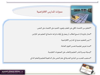 •‫النفس‬ ‫على‬ ‫االعتماد‬ ‫على‬‫التلميذ‬ ‫وتعويد‬ ،‫املعلم‬ ‫على‬‫الكلي‬ ‫االعتماد‬ ‫من‬‫التقليل‬.
•‫امن‬‫ز‬‫املت‬ ‫غير‬‫التعليم‬ ‫في‬‫خاصة‬‫اغه‬‫ر‬‫ف‬‫أوقات‬ ‫في‬ ‫يعمل‬‫أن‬‫للطالب‬‫تسمح‬ ‫إذ‬‫باملرونة‬‫تمتاز‬.
•‫اضية‬‫ر‬‫االفت‬‫س‬‫ر‬‫املدا‬ ‫في‬ ‫حدود‬‫للتعليم‬‫ليس‬.
•‫العاملة‬‫ى‬‫القو‬‫تحسن‬‫تعليمية‬ ‫بفرص‬‫تمدنا‬.
•‫التقليدية‬‫الصعوبات‬ ‫على‬‫والتغلب‬‫التعليم‬‫لنشر‬ ‫ميسرة‬‫وسيلة‬.
•‫الذاتي‬ ‫والتعلم‬‫للتعليم‬‫الدافعية‬ ‫مثل‬‫النفس‬ ‫علم‬ ‫في‬‫الحديثة‬ ‫املبادئ‬ ‫من‬‫للعديد‬‫تستجيب‬
‫االفتراضية‬ ‫س‬‫ر‬‫املدا‬‫مميزات‬
 
