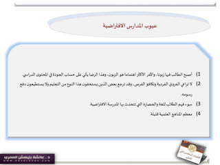 (1‫املحت‬ ‫في‬ ‫الجودة‬ ‫حساب‬ ‫على‬ ‫يأتي‬‫الرضا‬‫وهذا‬،‫ن‬‫الزبو‬ ‫هو‬ ‫اهتماما‬‫األكثر‬ ‫واألمر‬ ،‫بونا‬‫ز‬ ‫فيها‬‫الطالب‬‫أصبح‬‫ي‬ ‫اس‬‫ر‬‫الد‬‫ى‬‫و‬.
(2‫يس‬ ‫وال‬‫التعليم‬ ‫من‬‫النوع‬‫هذا‬‫ن‬‫يستحقو‬‫الذين‬ ‫بعض‬ ‫ترجع‬‫وقد‬ ،‫الفرص‬‫وتكافؤ‬‫الفردية‬‫الفروق‬‫اعي‬‫ر‬‫ت‬ ‫ال‬‫دفع‬‫ن‬‫تطيعو‬
‫سومه‬‫ر‬.
(3‫تتحدث‬‫التي‬ ‫ة‬‫ر‬‫والحضا‬‫للغة‬‫الطالب‬ ‫فهم‬ ‫سوء‬‫بها‬‫اضية‬‫ر‬‫االفت‬‫سة‬‫ر‬‫املد‬.
(4‫قليلة‬‫العلمية‬ ‫املناهج‬ ‫معظم‬.
‫االفتراضية‬ ‫س‬‫ر‬‫املدا‬ ‫عيوب‬
 