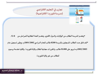 •‫ل‬‫والدو‬‫الواليات‬‫من‬ ‫الطالب‬‫سة‬‫ر‬‫املد‬‫وتخدم‬‫ى‬‫األخر‬.‫من‬ ‫للمراحل‬ ‫الطالبية‬ ‫الفئة‬‫وتخدم‬8-12.
•‫سة‬‫ر‬‫باملد‬ ‫املسجلين‬‫الطالب‬‫عدد‬‫فاق‬ ‫لقد‬8200‫ي‬ ‫اس‬‫ر‬‫الد‬‫للعام‬‫طالب‬2001/2002‫م‬‫عام‬‫تسجيل‬‫ويظهر‬،
2002/2003‫م‬‫على‬ ‫يربو‬‫ما‬10.000‫طالب‬.‫برسو‬‫مقدمة‬‫ولكنها‬ ،‫يدا‬‫ر‬‫فلو‬ ‫والية‬‫لطالب‬‫مجانية‬ ‫ات‬‫ر‬‫واملقر‬‫م‬
‫يدا‬‫ر‬‫فلو‬ ‫والية‬‫غير‬‫من‬ ‫للطالب‬.
‫ي‬ ‫االفتراض‬ ‫التعليم‬ ‫في‬‫ب‬‫ر‬‫تجا‬
(‫االفتراضية‬ ‫يدا‬‫ر‬‫فلو‬ ‫سة‬‫ر‬‫مد‬)
 