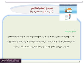 •‫أسلوب‬‫اسة‬‫ر‬‫الد‬:
•‫مت‬‫تشكيلة‬‫لهم‬ ‫تقدم‬ ،‫املقررات‬ ‫في‬ ‫الطالب‬ ‫نجاح‬ ‫ولزيادة‬ ،‫اإلنترنت‬ ‫عبر‬ ‫ترسل‬ ‫سة‬‫ر‬‫املد‬‫مقررات‬‫جميع‬ ‫إن‬‫من‬ ‫نوعة‬
‫واملصادر‬ ،‫التقنية‬‫على‬ ‫القائمة‬‫واملصادر‬ ،‫اإلنترنت‬ ‫على‬ ‫القائمة‬‫املصادر‬‫التقليدية‬.‫املعلمو‬‫ويتصل‬‫وأولياء‬ ‫بالطالب‬ ‫ن‬
‫اإلنترنت‬ ‫عبر‬ ‫املحادثة‬‫ومجموعات‬‫اإللكتروني‬ ‫والبريد‬ ،‫والهاتف‬ ،‫العادي‬ ‫البريد‬ ‫طريق‬ ‫عن‬ ‫األمور‬
‫ي‬ ‫االفتراض‬ ‫التعليم‬ ‫في‬‫ب‬‫ر‬‫تجا‬
(‫االفتراضية‬ ‫يدا‬‫ر‬‫فلو‬ ‫سة‬‫ر‬‫مد‬)
 