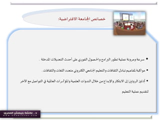 •‫ﺍﻟ‬‫ﺗﻄﻮﺭ‬‫ﻋﻤﻠﻴﺔ‬‫ﻭﻣﺮﻭﻧﺔ‬‫ﺳﺮﻋﺔ‬‫ﱪ‬‫ﺍﻣ‬‫ج‬‫ﻭﺍ‬‫ﳊ‬‫ﺼﻮﻝ‬‫ﺍﻟﺘﻌﺪﻳﻼﺕ‬ ‫ﺃﺣﺪﺙ‬‫ﻋﻠﻰ‬ ‫ﺍﻟﻔﻮﺭﻱ‬‫ﺍﳌﺪﺧﻠﺔ‬.
•‫ﻣﻮﺍﻛﺒﺔ‬‫ﳌ‬‫ﻔﺎﻫﻴﻢ‬‫تبادل‬‫ﺍ‬ ‫ﻭﺍﻟﺘﻌﻠﻴﻢ‬‫ﺍﻟﺜﻘﺎﻓﺎﺕ‬‫ﳉ‬‫ﺍﻟﻜﺘﺮﻭ‬‫ﺎﻣﻌﻲ‬‫ني‬‫ﺍﻟﻠﻐﺎﺕ‬ ‫ﻣﺘﻌﺪﺩ‬‫والثقافات‬.
•‫ﲡ‬‫ز‬‫او‬‫ﺍﻟﺮﻭﺗ‬‫ﲔ‬‫ﺇ‬‫ﱃ‬‫ﺍﻻ‬‫ﺑﺘﻜﺎﺭ‬‫ﻭﺍ‬‫ﺍﻟﻌﻠﻤﻴﺔ‬ ‫ﺍﻟﻨﺪﻭﺍﺕ‬‫ﺧﻼﻝ‬ ‫ﻣﻦ‬‫ﻹﺑﺪﺍﻉ‬‫ﻭﺍ‬‫ﳌﺆ‬‫ﲤ‬‫ﺮﺍﺕ‬‫ﺍﻟﻌﺎ‬‫ﳌ‬‫ﻴﺔ‬‫ﰲ‬‫ﺍﻵﺧﺮ‬ ‫ﻣﻊ‬ ‫ﺍﻟﺘﻮﺍﺻﻞ‬
‫ﻟﺘﻘﺪ‬‫يم‬‫ﺍﻟﺘﻌﻠﻴﻢ‬‫ﻋﻤﻠﻴﺔ‬
‫ﺍ‬‫ﺧﺼﺎﺋﺺ‬‫ﳉ‬‫ﺍﻻ‬ ‫ﺎﻣﻌﺔ‬‫ﻓﺘﺮﺍﺿﻴﺔ‬:
 