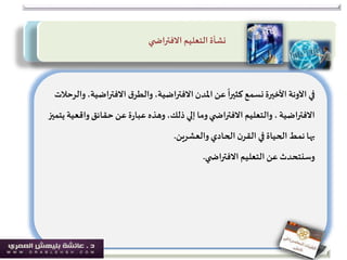 ‫االفتراض‬ ‫ق‬‫والطر‬،‫االفتراضية‬ ‫املدن‬ ‫عن‬
ً
‫كثيرا‬ ‫نسمع‬‫األخيرة‬ ‫اآلونة‬ ‫في‬‫والرحالت‬،‫ية‬
‫االفتراضية‬‫وا‬‫حقائق‬ ‫عن‬‫ة‬‫ر‬‫عبا‬ ‫وهذه‬،‫ذلك‬‫إلي‬ ‫وما‬‫ي‬ ‫االفتراض‬ ‫والتعليم‬،‫يتميز‬ ‫قعية‬
‫بها‬‫والعشرين‬‫الحادي‬‫ن‬‫القر‬ ‫في‬ ‫الحياة‬‫نمط‬.
‫التعليم‬ ‫عن‬ ‫وسنتحدث‬‫ي‬ ‫االفتراض‬.
‫ي‬ ‫االفتراض‬ ‫التعليم‬‫نشأة‬
 