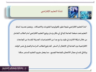 "‫املعلومات‬‫تكنولوجيا‬‫ر‬‫تطو‬‫نتيجة‬‫ي‬ ‫االفتراض‬‫التعليم‬‫نشأ‬‫واالتصاالت‬‫ت‬ ‫وبفضل‬ ،‫أنماط‬ ‫حديث‬
‫الط‬‫أمام‬ ‫ي‬ ‫االفتراض‬‫التعليم‬‫ويتيح‬‫مان‬‫ز‬‫و‬‫مكان‬ ‫أي‬ ‫في‬‫إلية‬‫الحاجة‬‫ضغط‬‫تحت‬‫التعليم‬‫التفاعل‬‫الب‬
‫الجامع‬‫من‬ ‫املقدمة‬‫الحديثة‬ ‫االختصاصات‬‫من‬ ‫جدا‬‫واسع‬‫طيف‬ ‫في‬ ‫االنترنت‬‫شبكة‬ ‫خالل‬‫من‬‫ات‬
‫إلى‬‫الحاجة‬‫ن‬‫دو‬‫االفتراضية‬‫اإلنتقال‬‫أو‬‫السفر‬‫ن‬ ‫في‬‫والعمل‬‫اسة‬‫ر‬‫الد‬‫للطالب‬ ‫يتيح‬‫،كما‬‫الوقت‬ ‫فس‬
‫بالجامعة‬‫االلتحاق‬‫مجال‬‫إفساح‬‫وبالتالي‬‫للجميع‬‫م‬ ‫املستمر‬‫التعليم‬ ‫مفهوم‬‫يجعل‬ ‫مما‬ ،‫مكنا‬
‫التعليم‬‫نشأة‬‫ي‬ ‫اإلفتراض‬
 