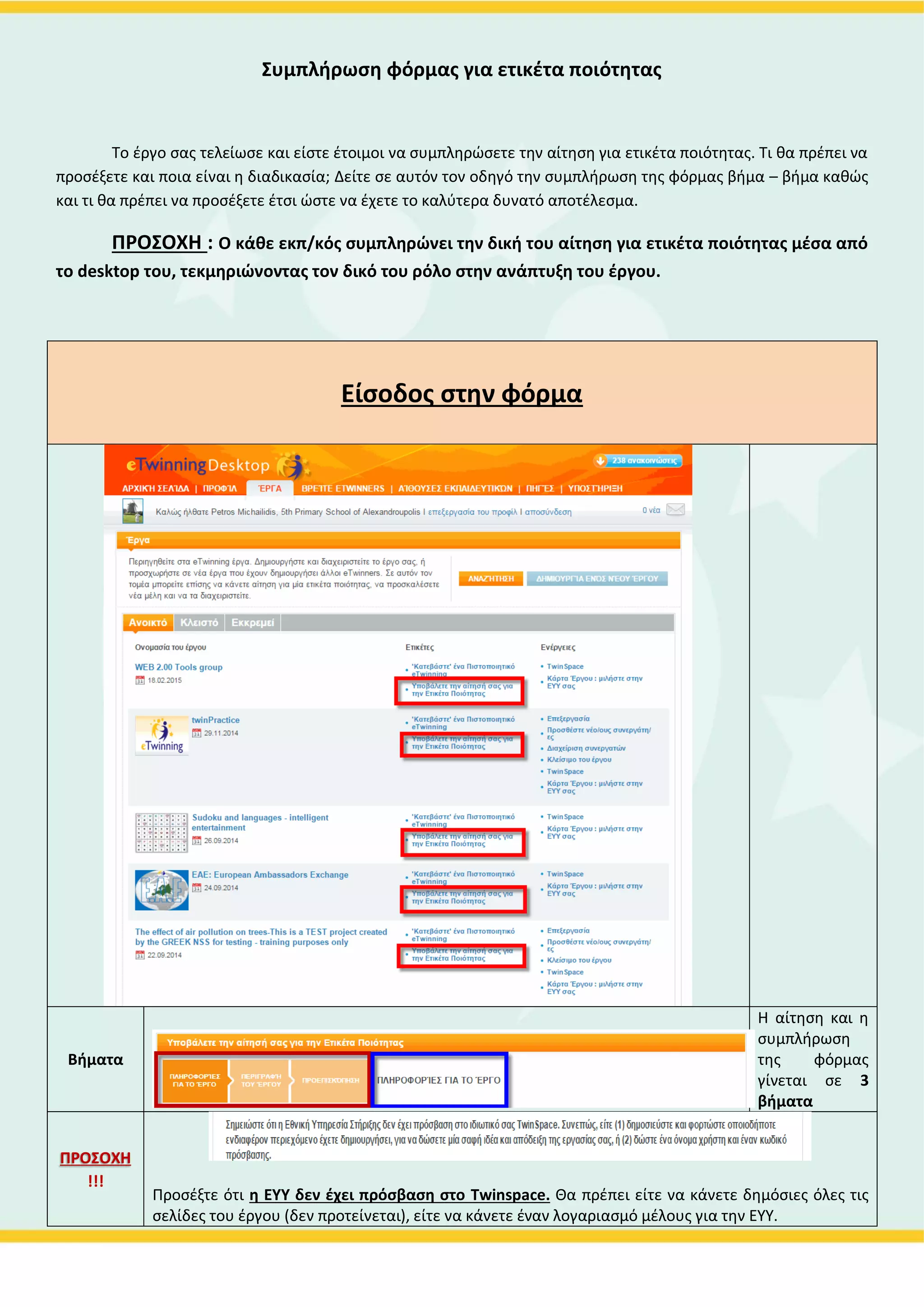Συμπλήρωση φόρμας για ετικέτα ποιότητας
Το έργο σας τελείωσε και είστε έτοιμοι να συμπληρώσετε την αίτηση για ετικέτα ποιότητας. Τι θα πρέπει να
προσέξετε και ποια είναι η διαδικασία; Δείτε σε αυτόν τον οδηγό την συμπλήρωση της φόρμας βήμα – βήμα καθώς
και τι θα πρέπει να προσέξετε έτσι ώστε να έχετε το καλύτερα δυνατό αποτέλεσμα.
ΠΡΟΣΟΧΗ : Ο κάθε εκπ/κός συμπληρώνει την δική του αίτηση για ετικέτα ποιότητας μέσα από
το eTwinning Live, τεκμηριώνοντας τον δικό του ρόλο στην ανάπτυξη του έργου.
Είσοδος στην φόρμα
Για να βρείτε την
φόρμα
1.Συνδεθείτε στο
Live
2.Πατήστε το
κουμπί “’ΕΡΓΑ” ή
το κουμπί ”ΤΑ
ΈΡΓΑ ΜΟΥ” για
να μεταφερθείτε
στην καρτέλα
των έργων σας.
Βρείτε στο έργο
που για το οποίο
σας ενδιαφέρει
να υποβάλλετε
αίτηση για
ετικέτα
ποιότητας την
φράση
“Υποβάλλετε την
αίτησή σας για
ετικέτα
ποιότητας”
Η αίτηση και η
 