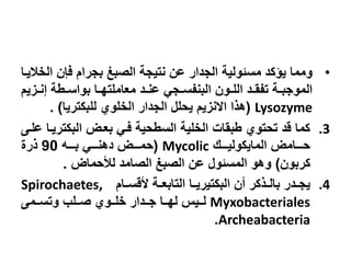 •‫الخاليدا‬ ‫فإن‬ ‫بزرا‬ ‫الصبغ‬ ‫نتيزة‬ ‫عن‬ ‫الزدار‬ ‫مسةولية‬ ‫يؤكد‬ ‫ومما‬
‫ي‬ ‫د‬‫د‬‫إن‬ ‫دوة‬‫د‬‫بواس‬ ‫دا‬‫د‬‫معاملتة‬ ‫دد‬‫د‬‫عن‬ ‫دزي‬‫د‬‫البنسس‬ ‫دون‬‫د‬‫الل‬ ‫دد‬‫د‬‫تسق‬ ‫دة‬‫د‬‫الموزب‬
Lysozyme(‫للبكتريا‬ ‫الخلوت‬ ‫الزدار‬ ‫يحل‬ ‫ي‬ ‫اكن‬ ‫ا‬ ‫ه‬. )
.3‫علدى‬ ‫البكتريدا‬ ‫بعدض‬ ‫فدي‬ ‫السوحية‬ ‫الخلية‬ ‫وبقا‬ ‫تحتوت‬ ‫ند‬ ‫كما‬
‫دددك‬‫د‬‫المايكولي‬ ‫دددامض‬‫د‬‫ح‬Mycolic(‫ددده‬‫د‬‫ب‬ ‫دددي‬‫د‬‫دهن‬ ‫دددض‬‫د‬‫حم‬90‫ر‬
‫كربون‬)‫لألحماض‬ ‫الصامد‬ ‫الصبغ‬ ‫عن‬ ‫المسةو‬ ‫وهو‬.
.4‫دا‬‫د‬‫هنس‬ ‫دة‬‫د‬‫التابع‬ ‫البكتيريددا‬ ‫جن‬ ‫كر‬ ‫بالدد‬ ‫ددر‬‫د‬‫يز‬Spirochaetes,
Myxobacteriales‫ددلب‬‫د‬‫ص‬ ‫ددوت‬‫د‬‫خل‬ ‫دددار‬‫د‬‫ز‬ ‫ددا‬‫د‬‫لة‬ ‫دديا‬‫د‬‫ل‬‫ددمى‬‫د‬‫وتس‬
Archeabacteria.
 