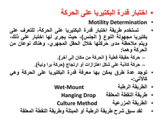 •‫اختبار‬‫ندر‬‫البكتيريا‬‫على‬‫الحركة‬
•Motility Determination
•‫تستخد‬‫وريقة‬‫اختبار‬‫ندر‬‫البكتيريا‬‫على‬،‫الحركة‬‫للتعرف‬‫على‬
‫بكتيريا‬‫مزةولة‬‫النوال‬(‫الزنا‬)،‫حيث‬‫يزرى‬‫لةا‬‫اختبار‬‫على‬،‫لك‬
‫ويت‬‫مالحظة‬‫مدى‬‫حركتةا‬‫خال‬‫الحق‬،‫المزةرت‬‫وهناك‬‫نوعان‬‫من‬
‫الحركة‬‫وهما‬:
–‫حركة‬‫حقيقة‬‫فعلية‬(‫الحركة‬‫من‬‫مكان‬‫إلى‬‫آخر‬).
–‫حركة‬‫بة‬ ‫كا‬‫على‬‫شك‬‫ا‬ ‫ا‬ ‫اهت‬‫جو‬‫ارتزاج‬(‫حركة‬‫برا‬‫ونية‬).
•‫توزد‬‫عد‬‫وري‬‫يمكن‬‫بةا‬‫معرفة‬‫ندر‬‫البكتيريا‬‫على‬‫الحركة‬‫وهي‬
‫كاآلتي‬:-
•‫الوريقة‬‫الروبة‬Wet-Mount
•‫وريقة‬‫النقوة‬‫المعلقة‬Hanging Drop
•‫الوريقة‬‫رعية‬ ‫الم‬Culture Method
•‫لقد‬‫سبق‬‫شرح‬‫وريقة‬‫الروبة‬‫جو‬‫المبتلة‬‫ووريقة‬‫النقوة‬‫المعلقة‬
 