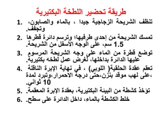‫وريقة‬‫البكتيرية‬ ‫اللوخة‬ ‫تحضير‬
1. ‫تنظف‬‫الشريحة‬‫زازية‬ ‫ال‬‫زيدا‬،‫بالماو‬،‫والصابون‬
‫وتزسف‬.
2. ‫تمسك‬‫الشريحة‬‫من‬‫إحدى‬‫ورفيةا؛‬‫وترس‬‫داةر‬‫نورها‬
1.5، ‫س‬‫على‬‫الوزه‬‫اهسس‬‫من‬‫الشريحة‬.
3. ‫توض‬‫نور‬‫من‬‫الماو‬‫على‬‫وزه‬‫الشريحة‬‫المرسو‬
‫عليةا‬‫الداةر‬،‫بداخلةا‬‫لغرض‬‫عم‬‫لوخه‬‫بكتيرية‬.
4. ‫تعق‬‫عقد‬‫الحلقية‬(‫اللوبي‬)،‫في‬‫نةاية‬‫اإلبر‬‫النانلة‬
‫،على‬‫لةب‬‫موند‬‫ن‬ ‫بن‬‫،حتى‬‫درزة‬‫اكحمرار،وتبرد‬‫لمد‬
10‫ثواني‬.
5. ‫تؤخ‬‫كشوة‬‫من‬‫البيةة‬،‫البكتيرية‬‫بعقد‬‫اإلبر‬‫المعقمة‬.
6. ‫خلو‬‫الكشوة‬،‫بالماو‬‫داخ‬‫الداةر‬‫على‬‫سوح‬.
 