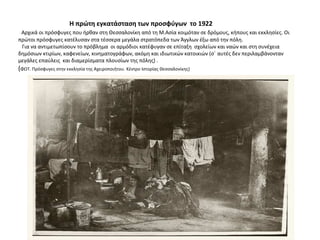 Η πρώτη εγκατάσταση των προσφύγων το 1922
Αρχικά οι πρόσφυγες που ήρθαν στη Θεσσαλονίκη από τη Μ.Ασία κοιμόταν σε δρόμους, κήπους και εκκλησίες. Οι
πρώτοι πρόσφυγες κατέλυσαν στα τέσσερα μεγάλα στρατόπεδα των Άγγλων έξω από την πόλη.
Για να αντιμετωπίσουν το πρόβλημα οι αρμόδιοι κατέφυγαν σε επίταξη σχολείων και ναών και στη συνέχεια
δημόσιων κτιρίων, καφενείων, κινηματογράφων, ακόμη και ιδιωτικών κατοικιών (σ΄ αυτές δεν περιλαμβάνονταν
μεγάλες επαύλεις και διαμερίσματα πλουσίων της πόλης) .
(ΦΩΤ. Πρόσφυγες στην εκκλησία της Αχειροποιήτου. Κέντρο Ιστορίας Θεσσαλονίκης)
 