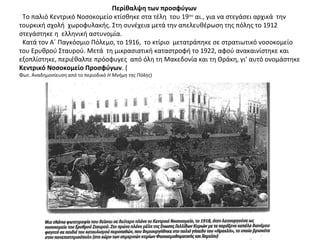 Περίθαλψη των προσφύγων
Το παλιό Κεντρικό Νοσοκομείο κτίσθηκε στα τέλη του 19ου
αι., για να στεγάσει αρχικά την
τουρκική σχολή χωροφυλακής. Στη συνέχεια μετά την απελευθέρωση της πόλης το 1912
στεγάστηκε η ελληνική αστυνομία.
Κατά τον Α΄ Παγκόσμιο Πόλεμο, το 1916, το κτίριο μετατράπηκε σε στρατιωτικό νοσοκομείο
του Ερυθρού Σταυρού. Μετά τη μικρασιατική καταστροφή το 1922, αφού ανακαινίστηκε και
εξοπλίστηκε, περιέθαλπε πρόσφυγες από όλη τη Μακεδονία και τη Θράκη, γι’ αυτό ονομάστηκε
Κεντρικό Νοσοκομείο Προσφύγων. (
Φωτ. Αναδημοσίευση από το περιοδικό Η Μνήμη της Πόλης)
 