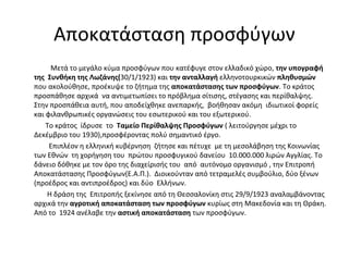 Αποκατάσταση προσφύγων
Μετά το μεγάλο κύμα προσφύγων που κατέφυγε στον ελλαδικό χώρο, την υπογραφή
της Συνθήκη της Λωζάνης(30/1/1923) και την ανταλλαγή ελληνοτουρκικών πληθυσμών
που ακολούθησε, προέκυψε το ζήτημα της αποκατάστασης των προσφύγων. Το κράτος
προσπάθησε αρχικά να αντιμετωπίσει το πρόβλημα σίτισης, στέγασης και περίθαλψης.
Στην προσπάθεια αυτή, που αποδείχθηκε ανεπαρκής, βοήθησαν ακόμη ιδιωτικοί φορείς
και φιλανθρωπικές οργανώσεις του εσωτερικού και του εξωτερικού.
Το κράτος ίδρυσε το Ταμείο Περίθαλψης Προσφύγων ( λειτούργησε μέχρι το
Δεκέμβριο του 1930),προσφέροντας πολύ σημαντικό έργο.
Επιπλέον η ελληνική κυβέρνηση ζήτησε και πέτυχε με τη μεσολάβηση της Κοινωνίας
των Εθνών τη χορήγηση του πρώτου προσφυγικού δανείου 10.000.000 λιρών Αγγλίας. Το
δάνειο δόθηκε με τον όρο της διαχείρισής του από αυτόνομο οργανισμό , την Επιτροπή
Αποκατάστασης Προσφύγων(Ε.Α.Π.). Διοικούνταν από τετραμελές συμβούλιο, δύο ξένων
(προέδρος και αντιπροέδρος) και δύο Ελλήνων.
Η δράση της Επιτροπής ξεκίνησε από τη Θεσσαλονίκη στις 29/9/1923 αναλαμβάνοντας
αρχικά την αγροτική αποκατάσταση των προσφύγων κυρίως στη Μακεδονία και τη Θράκη.
Από το 1924 ανέλαβε την αστική αποκατάσταση των προσφύγων.
 