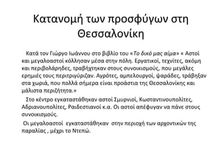 Κατανομή των προσφύγων στη
Θεσσαλονίκη
Κατά τον Γιώργο Ιωάννου στο βιβλίο του «Το δικό μας αίμα» « Αστοί
και μεγαλοαστοί κόλλησαν μέσα στην πόλη. Εργατικοί, τεχνίτες, ακόμη
και περιβολάρηδες, τραβήχτηκαν στους συνοικισμούς, που μεγάλες
ερημιές τους περιτριγύριζαν. Αγρότες, αμπελουργοί, ψαράδες, τράβηξαν
στα χωριά, που πολλά σήμερα είναι προάστια της Θεσσαλονίκης και
μάλιστα περιζήτητα.»
Στο κέντρο εγκαταστάθηκαν αστοί Σμυρνιοί, Κωσταντινουπολίτες,
Αδριανουπολίτες, Ραιδεστιανοί κ.α. Οι αστοί απέφυγαν να πάνε στους
συνοικισμούς.
Οι μεγαλοαστοί εγκαταστάθηκαν στην περιοχή των αρχοντικών της
παραλίας , μέχρι το Ντεπώ.
 
