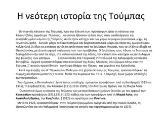Η νεότερη ιστορία της Τούμπας
Οι γηγενείς κάτοικοι της Τούμπας, πριν την έλευση των προσφύγων, ήταν οι κάτοικοι της
Καπουτζήδας (αργότερα Πυλαίας), οι οποίοι έβοσκαν τα ζώα τους στον ακαλλιέργητο και
εγκαταλειμμένο κάμπο της Τούμπας. Αυτοί ήταν κάτοχοι και των γύρω περιοχών (ανατολικά μέχρι τη
Γεωργική Σχολή, δυτικά μέχρι το Πανεπιστήμιο και βορειοανατολικά μέχρι και πέρα του Αμερικάνικου
Κολλεγίου).Οι ίδιοι τις εκτάσεις αυτές τις απέκτησαν από το Σουλτάνο Μουράτ, που το 1430 κατέλαβε τη
Θεσσαλονίκη, μετά από ισχυρή αντίσταση που του προέβαλαν. Ο Σουλτάνος τους έδωσε το δικαίωμα να
διατηρήσουν έξω από τα τείχη, στα νοτιοανατολικά της πόλης ,την έκταση που κατείχαν ως αντάλλαγμα
της φύλαξης των κάστρων ( καπού=πύλη στα Τούρκικα) στην πλευρά της Καλαμαριάς κοντά στο
Σιντριβάνι . Αρχικά εγκαταστάθηκαν στα ανατολικά της Αγίας Μαρίνας, στο ύψωμα πάνω από την
Τούμπα. Σ’ αυτούς προστέθηκαν αργότερα Βλάχοι του Πάικου και χωριάτες της Χαλκιδικής.
Κατά την έναρξη του Α΄ Παγκοσμίου Πολέμου στη χέρσα έκταση της Τούμπας εγκαταστάθηκαν τα
συμμαχικά στρατεύματα της Entente. Μετά την πυρκαγιά του 1917 η περιοχή έγινε χώρος υποδοχής
των πυροπαθών.
Ταυτόχρονα, η Θεσσαλονίκη έγινε τόπος υποδοχής ομογενών προσφύγων από τη Βουλγαρία(1913 και
1916), τη Σερβία(1913), τον Καύκασο (1913,1919-1920), την Ανατολική Θράκη και τη Μικρά Ασία.
Ουσιαστικά όμως η ιστορία της Τούμπας των μεταγενέστερων χρόνων ξεκινάει με τον ερχομό των
Καυκασίων προσφύγων (1913,1919-1920) καθώς και των προσφύγων από τη Μικρά Ασία, την
Ανατολική Θράκη, την Κων/πολη ( 1922) και αργότερα των Ποντίων.
Μετά το 1924, εγκαταστάθηκαν στην Τούμπα ξεριζωμένοι ομογενείς από την παλιά Ελλάδα, τη
Θεσσαλονίκη και την Καλαμαριά (κατοίκησαν σε σκηνές και παραπήγματα μέχρι το 1927).
 