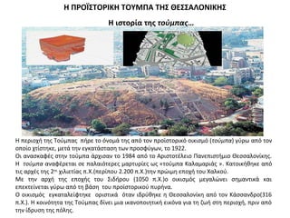 Η περιοχή της Τούμπας πήρε το όνομά της από τον προϊστορικό οικισμό (τούμπα) γύρω από τον
οποίο χτίστηκε, μετά την εγκατάσταση των προσφύγων, το 1922.
Οι ανασκαφές στην τούμπα άρχισαν το 1984 από το Αριστοτέλειο Πανεπιστήμιο Θεσσαλονίκης.
Η τούμπα αναφέρεται σε παλαιότερες μαρτυρίες ως «τούμπα Καλαμαριάς ». Kατοικήθηκε από
τις αρχές της 2ης
χιλιετίας π.Χ.(περίπου 2.200 π.Χ.)την πρώιμη εποχή του Χαλκού.
Με την αρχή της εποχής του Σιδήρου (1050 π.Χ.)ο οικισμός μεγαλώνει σημαντικά και
επεκτείνεται γύρω από τη βάση του προϊστορικού πυρήνα.
Ο οικισμός εγκαταλείφτηκε οριστικά όταν ιδρύθηκε η Θεσσαλονίκη από τον Κάσσανδρο(316
π.Χ.). Η κοινότητα της Τούμπας δίνει μια ικανοποιητική εικόνα για τη ζωή στη περιοχή, πριν από
την ίδρυση της πόλης.
Η ΠΡΟΪΣΤΟΡΙΚΗ ΤΟΥΜΠΑ ΤΗΣ ΘΕΣΣΑΛΟΝΙΚΗΣ
H ιστορία της τούμπας…
 