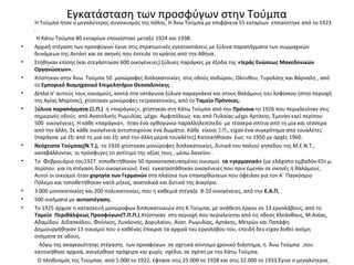 Εγκατάσταση των προσφύγων στην Τούμπα
Η Τούμπα ήταν ο μεγαλύτερος συνοικισμός της πόλης. Η Άνω Τούμπα με επιφάνεια 55 εκταρίων εποικίστηκε από το 1923
.
Η Κάτω Τούμπα 80 εκταρίων εποικίστηκε μεταξύ 1924 και 1938.
• Αρχική στέγαση των προσφύγων έγινε στις στρατιωτικές εγκαταστάσεις με ξύλινα παραπήγματα των συμμαχικών
δυνάμεων της Αντάντ και σε σκηνές που έστειλε το κράτος από την Αθήνα.
• Στήθηκαν επίσης (και στεγάστηκαν 600 οικογένειες) ξύλινες παράγκες με έξοδα της «Ιεράς Ενώσεως Μακεδονικών
Οργανώσεων».
• Χτίστηκαν στην Άνω Τούμπα 50 μονώροφες διπλοκατοικίες στις οδούς Ισιδώρου, Ολύνθου, Τυρολόης και Βάρναλη , από
το Εμπορικό Βιομηχανικό Επιμελητήριο Θεσσαλονίκης .
• Δίπλα σ’ αυτούς τους οικισμούς, κοντά στα οκτάγωνα ξύλινα παραγκάκια και στους θαλάμους του λοφίσκου (στην περιοχή
της Αγίας Μαρίνας), χτίστηκαν μονώροφες τετρακατοικίες, από το Ταμείο Πρόνοιας.
• Ξύλινα παραπήγματα (Ξ.Π.) ή «παράγκες», χτίστηκαν στη Κάτω Τούμπα από την Πρόνοια το 1926 που περικλειόταν στις
σημερινές οδούς από Ανατολικής Ρωμυλίας μέχρι Αμφιπόλεως και από Πυλαίας μέχρι Αρτάκης. Έμεναν εκεί περίπου
500 οικογένειες. Η κάθε «παράγκα», ήταν ένα ορθογώνιο παραλληλεπίπεδο με τέσσερα σπίτια από τη μία και τέσσερα
από την άλλη. Σε κάθε οικογένεια αντιστοιχούσε ένα δωμάτιο. Κάθε είκοσι Ξ.Π., είχαν ένα συγκρότημα από τουαλέτες
{παράγκα με έξι από τη μια και έξι από την άλλη μεριά τουαλέτες).Κατοικήθηκαν έως το 1950 με αρχές 1960.
• Νεόχτιστα Τούμπας(Ν.Τ.), το 1926 χτίστηκαν μονώροφες διπλοκατοικίες, δυτικά του παλιού γηπέδου της Μ.Ε.Ν.Τ.,
καταβάλλοντας οι πρόσφυγες το αντίτιμο της αξίας τους , μέσω δανείου .
• Το Φεβρουάριο του1927 τοποθετήθηκαν 50 προκατασκευασμένοι οικισμοί τα «γερμανικά» (με ελάχιστο εμβαδόν 65τ.μ.
περίπου για τη στέγαση δύο οικογενειών). Εκεί εγκαταστάθηκαν οικογένειες που πριν έμεναν σε σκηνές ή θαλάμους .
Αυτοί οι οικισμοί ήταν χορηγία των Γερμανών στα πλαίσια των επανορθώσεων που όφειλαν για τον Α΄ Παγκόσμιο
Πόλεμο και τοποθετήθηκαν κατά μήκος, ανατολικά και δυτικά της Διαγόρα.
• 3.000 μονοκατοικίες και 200 πολυκατοικίες, που η καθεμιά στέγαζε 8-10 οικογένειες, από την Ε.Α.Π.
• 500 οικήματα με αυτοστέγαση.
• To 1925 άρχισε η κατασκευή μονώροφων διπλοκατοικιών στη Κ.Τούμπα, με ανάθεση έργου σε 13 εργολάβους, από το
Ταμείο Περιθάλψεως Προσφύγων(Τ.Π.Π.).Χτίστηκαν στη περιοχή που περικλείεται από τις οδούς Κλεάνθους, Μ.Ασίας,
Αδαμίδου Διδασκάλου, Φοίνικος, Λυκάονος, Δορυλαίου, Ανατ. Ρωμυλίας, Αρτάκης, Μετρών και Παπάφη.
Δημιουργήθηκαν 13 οικισμοί που ο καθένας έπαιρνε τα αρχικά του εργολάβου του, επειδή δεν είχαν δοθεί ακόμη
ονόματα σε οδούς.
Λόγω της αναγκαιότητας στέγασης των προσφύγων σε σχετικά σύντομο χρονικό διάστημα, η Άνω Τούμπα ,που
κατοικήθηκε αρχικά, ανεγέρθηκε πρόχειρα και χωρίς σχέδιο, σε σχέση με την Κάτω Τούμπα.
Ο πληθυσμός της Τούμπας από 5.000 το 1922, έφτασε στις 25.000 το 1928 και στις 32.000 το 1933.Έγινε ο μεγαλύτερος
 
