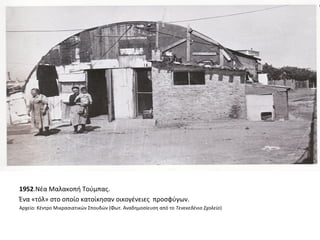 1952.Νέα Μαλακοπή Τούμπας.
Ένα «τόλ» στο οποίο κατοίκησαν οικογένειες προσφύγων.
Αρχείο: Κέντρο Μικρασιατικών Σπουδών (Φωτ. Αναδημοσίευση από το Τενεκεδένιο Σχολείο)
 