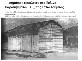 Δημόσιες τουαλέτες στα Ξύλινα
Παραπήγματα(Ξ.Π.), της Κάτω Τούμπας.
Κάθε είκοσι Ξ.Π., είχαν ένα συγκρότημα από τουαλέτες (παράγκα με έξι από τη μια και έξι από την άλλη
μεριά τουαλέτες)
1962.(Φωτ. Από το βιβλίο «Παλιά Σαλονίκη» του Ηλ.Πετρόπουλου. Αναδημοσίευση από το βιβλίο Η Τούμπα των Προσφύγων)
 