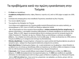 • Η σίτιση των προσφύγων.
• Η εμφάνιση επιδημιών(ελονοσία, τύφος, δάγκειος πυρετός κ.ά.), από το 1922 μέχρι τις αρχές του 1930,
λόγω:
1. Συσσώρευσης απορριμμάτων στην τοποθεσία Τσιμπούκα, ανατολικά της Άνω Τούμπας.
2. Των κοινών αφοδευτηρίων
3. Των ρεμάτων που διέσχιζαν την Τούμπα
Για το λόγω αυτό εμφανίστηκε στη Τούμπα μεγάλο ποσοστό θνησιμότητας και κυρίως παιδικής, με
αποκορύφωμα το 1927, όταν το 55,60% των θανάτων αφορούσε παιδιά.
• Με τη δημιουργία των νέων οικισμών δημιουργήθηκε η ανάγκη κατασκευής δικτύου αποχέτευσης .Σε
κάποιες περιπτώσεις η ανυπαρξία υπονόμων καθυστέρησε τη στέγαση προσφύγων σε σπίτια που ήταν
έτοιμα. Μόλις το 1925 άρχισε να κατασκευάζεται δίκτυο υπονόμων και αυτό σε κεντρικά σημεία της
«Νέας Τούμπας»( Κ. Τούμπας) και όχι της «Παλιάς» (Άνω), με αποτέλεσμα οι κάτοικοι να σκάβουν
βόθρους, που υπήρξαν και εστίες μόλυνσης. Αυτό συνέβη μέχρι το τέλος της δεκαετίας του 1950, οπότε η
Τούμπα συνδέθηκε με το αποχετευτικό σύστημα της Θεσσαλονίκης.
• Ελλιπής υδροδότηση. Για αρκετά χρόνια η διανομή του νερού γινόταν από δημόσιες βρύσες και μόνο σε
ορισμένες ώρες , πράγμα που δημιουργούσε φιλονικίες ανάμεσα στις γυναίκες.
• Κακό οδικό δίκτυο. Οι λασπωμένοι δρόμοι και η κακή κατάσταση των λεωφορείων , έκανε δύσκολη τη
μετάβασή τους στο κέντρο με αποτέλεσμα, άλλοι να πηγαίνουν με τα πόδια κι άλλοι να παίρνουν το τραμ
από την οδό Κωνσταντινουπόλεως(στο νοσοκομείο Χιρς-σήμερα Ιπποκράτειο)
• Ο φωτισμός. Στην Τούμπα τοποθετήθηκαν πρώτη φορά 150 γκαζόλαμπες το Μάιο του 1926 στους
δρόμους. Το 1929 ηλεκτροφωτίστηκε ένα σημαντικό μέρος της. Το 1935 έγινε ανάθεση σε εργολάβο
επέκτασης του ηλεκτροφωτισμού από τον Δήμο, χωρίς να θίγεται η σύμβαση με την Ηλεκτρική Εταιρεία.
Από το 1927 στα σπίτια λίγοι ήταν αυτοί που μπορούσαν και αγόραζαν, ως ιδιώτες, ρεύμα από την
Τα προβλήματα κατά την πρώτη εγκατάσταση στην
Τούμπα
 