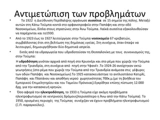 Αντιμετώπιση των προβλημάτων• Το 1922 η Διεύθυνση Περίθαλψης οργάνωσε συσσίτια σε 15 σημεία της πόλης. Μεταξύ
αυτών στη Κάτω Τούμπα κοντά στο ορφανοτροφείο στην Παπάφη και στην οδό
Νοσοκομείων, δίπλα στους στρατώνες στην Άνω Τούμπα. Λαϊκά συσσίτια εξακολουθούσαν
να παρέχονται και το1930.
• Από το 1923 έως το 1927 λειτούργησε στην Τούμπα νοσοκομείο 67 κρεβατιών,
συμβάλλοντας έτσι στη βελτίωση της δημόσιας υγείας. Στη συνέχεια, όταν έπαψε να
λειτουργεί, δημιουργήθηκαν δύο δημοτικά ιατρεία.
• Εκτός από τα υδραγωγεία που υδροδοτούσαν τη Θεσσαλονίκη με τους συνοικισμούς της,
στην Τούμπα:
Η υδροδότηση γινόταν αρχικά από πηγή στο Κρυονέρι και στο ρέμα που χώριζε την Τούμπα
από την Τριανδρία, στη συνέχεια από πηγή στην Υφανέτ .Το 1924-26 ανοίχτηκαν οκτώ
γεωτρήσεις (στο ρέμα που χώριζε την Τούμπα από την Τριανδρία ανάμεσα στις γέφυρες
των οδών Παπάφη και Νοσοκομείων).Το 1925 κατασκευάστηκε το αντλιοστάσιο Κατιρλί,
Παπάφη και Πλατάνου και αποθήκη νερού χωρητικότητας 700κ.μ.(με τη βοήθεια του
Εμπορικού Επιμελητηρίου και του Ταμείου Πρόνοιας).Εγκρίθηκε επίσης πίστωση 12.000
δρχ. για την κατασκευή κρηνών.
• Όσο αφορά την ηλεκτροδότηση, το 1933 η Τούμπα είχε ακόμη προβλήματα
ηλεκτροφωτισμού σε κεντρικούς δρόμους(περισσότερο η Άνω από την Κάτω Τούμπα). Το
1950, ορισμένες περιοχές της Τούμπας συνέχιζαν να έχουν προβλήματα ηλεκτροφωτισμού
(Ξ.Π. παραγκούλες).
 