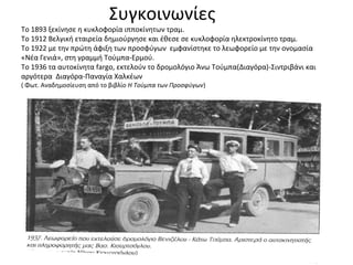 Συγκοινωνίες
Το 1893 ξεκίνησε η κυκλοφορία ιπποκίνητων τραμ.
Το 1912 Βελγική εταιρεία δημιούργησε και έθεσε σε κυκλοφορία ηλεκτροκίνητο τραμ.
Το 1922 με την πρώτη άφιξη των προσφύγων εμφανίστηκε το λεωφορείο με την ονομασία
«Νέα Γενιά», στη γραμμή Τούμπα-Ερμού.
Το 1936 τα αυτοκίνητα fargo, εκτελούν το δρομολόγιο Άνω Τούμπα(Διαγόρα)-Σιντριβάνι και
αργότερα Διαγόρα-Παναγία Χαλκέων
( Φωτ. Αναδημοσίευση από το βιβλίο Η Τούμπα των Προσφύγων)
 