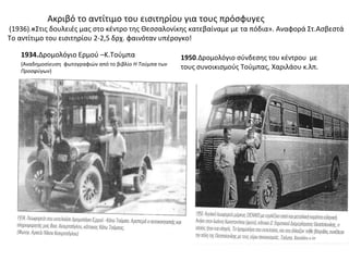 Ακριβό το αντίτιμο του εισιτηρίου για τους πρόσφυγες
(1936).«Στις δουλειές μας στο κέντρο της Θεσσαλονίκης κατεβαίναμε με τα πόδια». Αναφορά Στ.Ασβεστά
Το αντίτιμο του εισιτηρίου 2-2,5 δρχ. φαινόταν υπέρογκο!
1934.Δρομολόγιο Ερμού –Κ.Τούμπα
(Αναδημοσίευση φωτογραφιών από το βιβλίο Η Τούμπα των
Προσφύγων)
1950.Δρομολόγιο σύνδεσης του κέντρου με
τους συνοικισμούς Τούμπας, Χαριλάου κ.λπ.
 