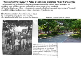 Πλατεία Ταπητουργείων ή Αγίου Θεράποντα ή πλατεία Νίκου Παπάζογλου
Η νέα ονομασία που θα δοθεί στην πλατεία προκειμένου να αποδοθεί τιμή στο Νίκου Παπάζογλου που
προσέφερε πάρα πολλά στη μουσική και διακρίθηκε για την κοινωνική του προσφορά.
«Ο Νίκος Παπάζογλου, γεννήθηκε στη Θεσσαλονίκη μουσικά ανδρώθηκε δημιουργώντας το στούντιο "Αγροτικόν"
στην οδό Επταλόφου που βρίσκεται κοντά στην πλατεία του Αγίου Θεράποντα.
1952. Κοριτσάκια παίζουν. Πίσω διακρίνεται το τέρμα
της λεωφορειακής γραμμής της Κάτω Τούμπας
( Φωτ. Αναδημοσίευση από το βιβλίο Η Τούμπα των Προσφύγων) 2015 Φωτ. .Σημερινή εικόνα της πλατείας
 
