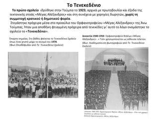 Το Τενεκεδένιο
Το πρώτο σχολείο ιδρύθηκε στην Τούμπα το 1923, αρχικά με πρωτοβουλία και έξοδα της
τεκτονικής στοάς «Μέγας Αλέξανδρος» και στη συνέχεια με χορηγίες δωρητών, χωρίς τη
συμμετοχή κρατικού ή δημοτικού φορέα.
Στεγάστηκε πρόχειρα μέσα στο προαύλιο του Ορφανοτροφείου «Μέγας Αλέξανδρος» της Άνω
Τούμπας. Ήταν μια αποθήκη φτιαγμένη πρόχειρα από τενεκέδες γι’ αυτό το λόγο ονομάστηκε το
σχολείο το «Τενεκεδένιο».
Έπαρση σημαίας. Στο βάθος φαίνεται το Τενεκεδένιο Σχολείο
όπως ήταν χτιστό μέχρι το σεισμό του 1978.
(Φωτ.Οπισθόφυλλο από Το Τενεκεδένιο Σχολείο)
Δεκαετία 1940-1950. Ορφανοτροφείο θηλέων «Μέγας
Αλέξανδρος» . « Τολ» χρησιμοποιείται ως αίθουσα τελετών.
(Φωτ. Αναδημοσίευση φωτογραφιών από Το Τενεκεδένιο
Σχολείο)
 