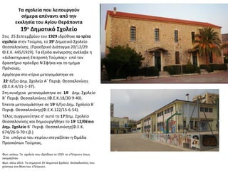 Τα σχολεία που λειτουργούν
σήμερα απέναντι από την
εκκλησία του Αγίου Θεράποντα
19ο
Δημοτικό Σχολείο
Στις 25 Σεπτεμβρίου του 1929 ιδρύθηκε το τρίτο
σχολείο στην Τούμπα, το 39Ο
Δημοτικό Σχολείο
Θεσσαλονίκης. (Προεδρικό Διάταγμα 20/12/29
Φ.Ε.Κ. 445/1929). Τα έξοδα ανέγερσης ανέλαβε η
«Διδακτηριακή Επιτροπή Τούμπας» υπό τον
δραστήριο πρόεδρο Ν.Σφήκα και το τμήμα
Πρόνοιας.
Αργότερα στο κτίριο μετονομάστηκε σε
22ο
6/ξιο Δημ. Σχολείο Α΄ Περιφ. Θεσσαλονίκης
(Φ.Ε.Κ.4/11-1-37).
Στη συνέχεια μετονομάστηκε σε 14ο
Δημ. Σχολείο
Β΄ Περιφ. Θεσσαλονίκης (Φ.Ε.Κ.18/30-9-40).
Έπειτα μετονομάστηκε σε 19ο
6/ξιο Δημ. Σχολείο Β΄
Περιφ. Θεσσαλονίκης(Φ.Ε.Κ.122/15-6-54).
Τέλος συγχωνεύτηκε σ’ αυτό το 17ο
Δημ. Σχολείο
Θεσσαλονίκης και δημιουργήθηκε το 19ο
12/θέσιο
Δημ. Σχολείο Β΄ Περιφ. Θεσσαλονίκης(Φ.Ε.Κ.
674/26-9-70 τ.β.)
Στο υπόγειο του κτιρίου στεγαζόταν η Ομάδα
Προσκόπων Τούμπας.
Φωτ. επάνω .Το σχολείο που ιδρύθηκε το 1929 το «Πέτρινο» όπως
ονομαζόταν.
Φωτ. κάτω 2015. Το σημερινό 19ο
Δημοτικό Σχολείο Θεσσαλονίκης που
χτίστηκε στη θέση του «Πέτρινο».
 