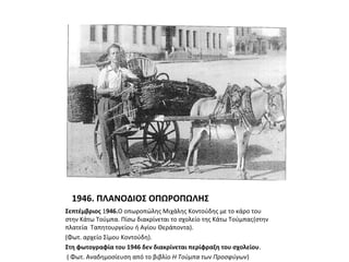 1946. ΠΛΑΝΟΔΙΟΣ ΟΠΩΡΟΠΩΛΗΣ
Σεπτέμβριος 1946.Ο οπωροπώλης Μιχάλης Κοντούδης με το κάρο του
στην Κάτω Τούμπα. Πίσω διακρίνεται το σχολείο της Κάτω Τούμπας(στην
πλατεία Ταπητουργείου ή Αγίου Θεράποντα).
(Φωτ. αρχείο Σίμου Κοντούδη).
Στη φωτογραφία του 1946 δεν διακρίνεται περίφραξη του σχολείου.
( Φωτ. Αναδημοσίευση από το βιβλίο Η Τούμπα των Προσφύγων)
 