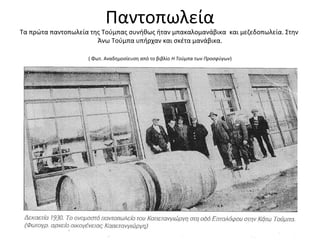 Παντοπωλεία
Τα πρώτα παντοπωλεία της Τούμπας συνήθως ήταν μπακαλομανάβικα και μεζεδοπωλεία. Στην
Άνω Τούμπα υπήρχαν και σκέτα μανάβικα.
( Φωτ. Αναδημοσίευση από το βιβλίο Η Τούμπα των Προσφύγων)
 