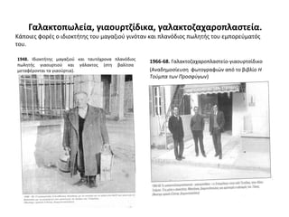 Γαλακτοπωλεία, γιαουρτζίδικα, γαλακτοζαχαροπλαστεία.
Κάποιες φορές ο ιδιοκτήτης του μαγαζιού γινόταν και πλανόδιος πωλητής του εμπορεύματός
του.
1948. Ιδιοκτήτης μαγαζιού και ταυτόχρονα πλανόδιος
πωλητής γιαουρτιού και γάλακτος (στη βαλίτσα
μεταφέρονται τα γιαούρτια).
1966-68. Γαλακτοζαχαροπλαστείο-γιαουρτσίδικο
(Αναδημοσίευση φωτογραφιών από το βιβλίο Η
Τούμπα των Προσφύγων)
 