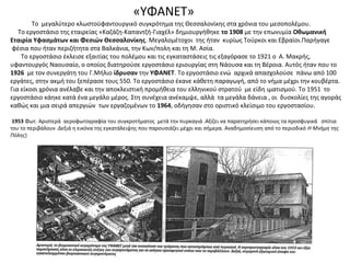 «ΥΦΑΝΕΤ»
Το μεγαλύτερο κλωστοϋφαντουργικό συγκρότημα της Θεσσαλονίκης στα χρόνια του μεσοπολέμου.
Το εργοστάσιο της εταιρείας «Καζάζη-Καπαντζή-Γιαχέλ» δημιουργήθηκε το 1908 με την επωνυμία Οθωμανική
Εταιρία Υφασμάτων και Φεσιών Θεσσαλονίκης. Μεγαλομέτοχοι της ήταν κυρίως Τούρκοι και Εβραίοι.Παρήγαγε
φέσια που ήταν περιζήτητα στα Βαλκάνια, την Κων/πολη και τη Μ. Ασία.
Το εργοστάσιο έκλεισε εξαιτίας του πολέμου και τις εγκαταστάσεις τις εξαγόρασε το 1921 ο Α. Μακρής,
υφαντουργός Ναουσαίο, ο οποίος διατηρούσε εργοστάσιο εριουργίας στη Νάουσα και τη Βέροια. Αυτός ήταν που το
1926 με τον συνεργάτη του Γ.Μήλιο ίδρυσαν την ΥΦΑΝΕΤ. Το εργοστάσιο ενώ αρχικά απασχολούσε πάνω από 100
εργάτες, στην ακμή του ξεπέρασε τους 550. Το εργοστάσιο έκανε κάθετη παραγωγή, από το νήμα μέχρι την κουβέρτα.
Για είκοσι χρόνια ανέλαβε και την αποκλειστική προμήθεια του ελληνικού στρατού με είδη ιματισμού. Το 1951 το
εργοστάσιο κάηκε κατά ένα μεγάλο μέρος. Στη συνέχεια ανέκαμψε, αλλά τα μεγάλα δάνεια , οι δυσκολίες της αγοράς
καθώς και μια σειρά απεργιών των εργαζομένων το 1964, οδήγησαν στο οριστικό κλείσιμο του εργοστασίου.
1953 Φωτ. Αριστερά αεροφωτογραφία του συγκροτήματος μετά την πυρκαγιά .Αξίζει να παρατηρήσει κάποιος τα προσφυγικά σπίτια
του το περιβάλουν .Δεξιά η εικόνα της εγκατάλειψης που παρουσιάζει μέχρι και σήμερα. Αναδημοσίευση από το περιοδικό Η Μνήμη της
Πόλης)
 