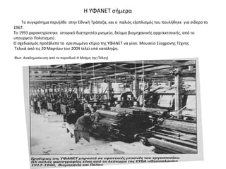 Η ΥΦΑΝΕΤ σήμερα
Το συγκρότημα περιήλθε στην Εθνική Τράπεζα, και ο παλιός εξοπλισμός του πουλήθηκε για σίδερο το
1967.
Το 1993 χαρακτηρίστηκε ιστορικό διατηρητέο μνημείο, δείγμα βιομηχανικής αρχιτεκτονικής, από το
υπουργείο Πολιτισμού.
Ο σχεδιασμός προέβλεπε το ερειπωμένο κτίριο της ΥΦΑΝΕΤ να γίνει Μουσείο Σύγχρονης Τέχνης
Τελικά από τις 20 Μαρτίου του 2004 τελεί υπό κατάληψη.
Φωτ. Αναδημοσίευση από το περιοδικό Η Μνήμη της Πόλης)
 