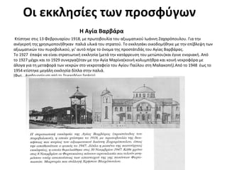 Οι εκκλησίες των προσφύγων
Η Αγία Βαρβάρα
Κτίστηκε στις 13 Φεβρουαρίου 1918, με πρωτοβουλία του αξιωματικού Ιωάννη Ζαχαρόπουλου. Για την
ανέγερσή της χρησιμοποιήθηκαν παλιά υλικά του στρατού. Το εκκλησάκι οικοδομήθηκε με την επίβλεψη των
αξιωματικών του πυροβολικού, γι’ αυτό πήρε το όνομα της προστάτιδάς του Αγίας Βαρβάρας.
Το 1927 έπαψε να είναι στρατιωτική εκκλησία (μετά την κατάρρευση του μετώπου)και έγινε ενοριακή. Από
το 1927 μέχρι και το 1929 συνεργαζόταν με την Αγία Μαρίνα(κοινή κολυμπήθρα και κοινή νεκροφόρα με
άλογα για τη μεταφορά των νεκρών στο νεκροταφείο του Αγίου Παύλου στη Μαλακοπή).Από το 1948 έως το
1954 κτίστηκε μεγάλη εκκλησία δίπλα στην παλιά.
(Φωτ. . Αναδημοσίευση από το Τενεκεδένιο Σχολείο)
 