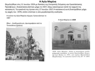 Η Αγία Μαρίνα
Θεμελιώθηκε στις 11 Ιουνίου 1924 με δαπάνη της Επιτροπής Στέγασης και Εγκατάστασης
Προσφύγων. Ανακατασκευάστηκε μέχρι το 1927, λόγω κακοτεχνιών κατά την αρχική της
κατασκευή. Τα εγκαίνιά της έγιναν στις 17 Ιουνίου 1927.Η κατασκευή αυτή διατηρήθηκε μέχρι
τις αρχές του 1970, οπότε κτίστηκε η νέα μεγαλοπρεπής εκκλησία.
Η εικόνα της Αγία Μαρίνα σήμερα. Εγκαινιάστηκε το
1987
(Φωτ. . Αναδημοσίευση φωτογραφιών από το
Τενεκεδένιο Σχολείο)
Η Αγία Μαρίνα το 1929
 