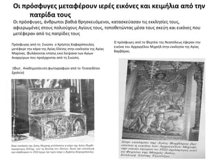 Οι πρόσφυγες μεταφέρουν ιερές εικόνες και κειμήλια από την
πατρίδα τους
Οι πρόσφυγες, άνθρωποι βαθιά θρησκευόμενοι, κατασκεύασαν τις εκκλησίες τους,
αφιερωμένες στους πολιούχους Αγίους τους, τοποθετώντας μέσα τους σκεύη και εικόνες που
μετέφεραν από τις πατρίδες τους
Πρόσφυγας από τη Σινώπη ο Χρήστος Καφαρόπουλος
μετέφερε την κάρα της Αγίας Ελένης στην εκκλησία της Αγίας
Μαρίνας. Φυλάσονται επίσης εκεί λείψανα των Αγίων
Αναργύρων που προέρχονται από τη Σινώπη.
(Φωτ. Αναδημοσίευση φωτογραφιών από το Τενεκεδένιο
Σχολείο)
Ο πρόσφυγες από το Φερτέκι της Νεαπόλεως έφεραν την
εικόνα του Αρχαγγέλου Μιχαήλ στην εκκλησία της Αγίας
Βαρβάρας.
 