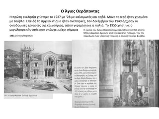 Ο Άγιος Θεράποντας
Η πρώτη εκκλησία χτίστηκε το 1927 με ‘28 με καλαμωτές και σοβά. Μόνο το Ιερό ήταν χτισμένο
με τούβλα. Επειδή το αρχικό κτίσμα ήταν ανεπαρκές, τον Δεκέμβριο του 1949 άρχισαν οι
οικοδομικές εργασίες της καινούριας, αφού γκρεμίστηκε η παλιά. Το 1955 χτίστηκε ο
μεγαλοπρεπής ναός που υπάρχει μέχρι σήμερα
1951.Ο Άγιος Θεράπων
Η εικόνα του Αγίου Θεράποντα μεταφέρθηκε το 1955 από το
Μπουνάρμπασι Σμύρνης από τον ιερέα Μ. Πιτσώκο. Του την
παρέδωσε ένας γέροντας Τούρκος, ο οποίος την είχε φυλάξει
 
