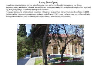 Άγιος Φανούριος
Η εκκλησία πρωτοκτίστηκε επί της οδού Παπάφη, στην απέναντι πλευρά της σημερινής της θέσης,
πλησιέστερα της Κλεάνθους, δίπλα σ’ έναν πλάτανο. Η επόμενη εκκλησία του Αγίου Φανουρίου(στη σημερινή
της θέση)ανεγέρθηκε το 1927 και ήταν ξύλινη παράγκα.
Η σημερινή εκκλησία αποτελεί ένα καινούριο κτίσμα που αναγέρθηκε πάνω στην παλαιά εκκλησία το 1993.
Υπάρχουν δύο εξωτερικά παρεκκλήσια, το ένα αναγέρθηκε το 1981 «προς τιμήν πάντων των εν Θεσσαλονίκη
διαλαμψάντων Αγίων», ενώ το άλλο προς τιμή του Όσιου Αρσενίου του Καππαδόκη.
 