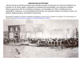 ΜΙΚΡΑΣΙΑΤΙΚΗ ΚΑΤΑΣΤΡΟΦΗ
Μετά την ήττα του ελληνικού στρατού στον Σαγγάριο ποταμό τον Αύγουστο του 1922 και τη διάλυση της
Στρατιάς της Μ. Ασίας, αρχίζει η τραγωδία της μικρασιατικής καταστροφής και ο ξεριζωμός χιλιάδων
Ελλήνων χριστιανών. Με την πυρπόληση τα Σμύρνης τον Σεπτέμβριο του 1922, οι πληθυσμοί αυτοί
προσπαθούν εναγωνίως , αν και εμποδίζονται από άντρες του τουρκικού στρατού και άτακτους τσέτες , να
σωθούν, διαφεύγοντας με οποιοδήποτε πλωτό μέσο.
Φωτογραφία: Πρόσφυγες της Σμύρνης προσπαθούν να διαφύγουν με καΐκια από την κόλαση της πυρκαγιάς και τις βιαιοπραγίες των
Τούρκων.Πηγή http://thesecretrealtruth.blogspot.com/2012/09/blog-post_1548.html
 