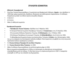 ΣΥΛΛΟΓΟΙ-ΣΩΜΑΤΕΙΑ
Αθλητικά- Επιμορφωτικά
• Στην Άνω Τούμπα δημιουργήθηκε ο Γυμναστικός και Μορφωτικός Σύλλογος «Ερμής», που ιδρύθηκε το
1929.Είχε τμήμα γυμναστικής, διαλέξεων, θεατρικών και καλλιτεχνικών παραστάσεων. Ο σύλλογος
διοργάνωσε μεταξύ των άλλων αγώνες ανωμάλου δρόμου.
• Η Μ.Ε.Ν.Τ.
• Ο Π.Α.Ο.Κ.
• Άλλα 15 αθλητικά σωματεία.
Προσφυγικά Σωματεία
• «Προσφυγική Ένωση Τούμπας» ιδρύθηκε την 1η
Μαρτίου 1925.
• Το Κεντρικό Πολιτικό Σωματείο Προσφύγων Τούμπας «Η Αναγέννησις» στις 15 Απριλίου 1926.
• Ο Συνοικιακός Σύλλογος Προαστίου Τούμπας «Η Αλληλεγγύη» στις 17 Μαίου 1926.
• Ο Σύνδεσμος Προσφύγων Συνοικισμού Τούμπας «Η Αλληλοβοήθεια» στις 6 Ιούνη του 1926.
• Το Φιλανθρωπικό Σωματείο Κυρίων και Δεσποινίδων Τούμπας «Η Ελπίς» στις 18 Ιανουαρίου 1928,
που με τις ενέργειές του λειτούργησε παιδικός σταθμός. Ήταν σημαντική η συμβολή του στην κοινωνική
προστασία παιδιών εργαζομένων μητέρων.
• Η « Ένωσις Αστέγων Περιοχής 151 και Κάτω Τούμπας».
• Η «΄Ενωσις Οικιστών Κάτω Τούμπας» το 1929.
• Άλλοι 9 σύλλογοι δημιουργήθηκαν τα μετέπειτα χρόνια μέχρι το 1933.
Όλα τα σωματεία καταργήθηκαν το 1936 με τη δικτατορία του Μεταξά και τα περισσότερα
επανιδρύθηκαν μετά τον πόλεμο. Το ίδιο έγινε και με τη στρατιωτική χούντα το 1967. Η ισορροπία
επανήρθε το 1974 με την επάνοδο της δημοκρατίας.
 