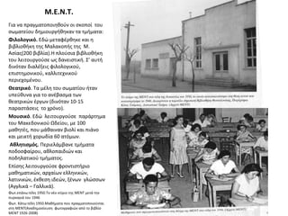 Μ.Ε.Ν.Τ.
Για να πραγματοποιηθούν οι σκοποί του
σωματείου δημιουργήθηκαν τα τμήματα:
Φιλολογικό. Εδώ μεταφέρθηκε και η
βιβλιοθήκη της Μαλακοπής της Μ.
Ασίας(200 βιβλία).Η πλούσια βιβλιοθήκη
του λειτουργούσε ως δανειστική. Σ’ αυτή
δινόταν διαλέξεις φιλολογικού,
επιστημονικού, καλλιτεχνικού
περιεχομένου.
Θεατρικό. Τα μέλη του σωματίου ήταν
υπεύθυνα για το ανέβασμα των
θεατρικών έργων (δινόταν 10-15
παραστάσεις το χρόνο).
Μουσικό. Εδώ λειτουργούσε παράρτημα
του Μακεδονικού Ωδείου, με 100
μαθητές, που μάθαιναν βιολί και πιάνο
και μεικτή χορωδία 60 ατόμων.
Αθλητισμός. Περιελάμβανε τμήματα
ποδοσφαίρου, αθλοπαιδιών και
ποδηλατικού τμήματος.
Επίσης λειτουργούσε φροντιστήριο
μαθηματικών, αρχαίων ελληνικών,
λατινικών, έκθεση ιδεών, ξένων γλώσσων
(Αγγλικά – Γαλλικά).
Φωτ.επάνω:τέλη 1950.Το νέο κτίριο της ΜΕΝΤ μετά την
πυρκαγιά του 1946
Φωτ. Κάτω:τέλη 1950.Μαθήματα που πραγματοποιούνται
στη ΜΕΝΤ(Αναδημοσίευση φωτογραφιών από το βιβλίο
ΜΕΝΤ 1926-2008)
 