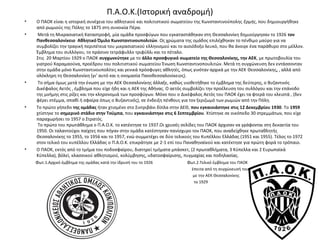 Π.Α.Ο.Κ.(Ιστορική αναδρομή)
• Ο ΠΑΟΚ είναι η ιστορική συνέχεια του αθλητικού και πολιτιστικού σωματείου της Κωνσταντινούπολης Ερμής, που δημιουργήθηκε
από ρωμιούς της Πόλης το 1875 στη συνοικία Πέρα.
• Μετά τη Μικρασιατική Καταστροφή, μία ομάδα προσφύγων που εγκαταστάθηκαν στη Θεσσαλονίκη δημιούργησαν το 1926 τον
Πανθεσσαλονίκειο Αθλητικό Όμιλο Κωνσταντινουπολιτών. Ως χρώματα της ομάδος επιλέχθηκαν το πένθιμο μαύρο για να
συμβολίζει την τραγική περιπέτεια του μικρασιατικού ελληνισμού και το αισιόδοξο λευκό, που θα άνοιγε ένα παράθυρο στο μέλλον.
Έμβλημα του συλλόγου, το πράσινο τετράφυλλο τριφύλλι και το πέταλο.
Στις 20 Μαρτίου 1929 ο ΠΑΟΚ συγχωνεύτηκε με το άλλο προσφυγικό σωματείο της Θεσσαλονίκης, την ΑΕΚ, με πρωτοβουλία του
γιατρού Καραμαούνα, προέδρου του πολιτιστικού σωματείου Ένωση Κωνσταντινοπουλιτών. Μετά τη συγχώνευση δεν εντάσσονταν
στην ομάδα μόνο Κωνσταντινουπολίτες και γενικά πρόσφυγες αθλητές, όπως γινόταν αρχικά με την ΑΕΚ Θεσσαλονίκης, , αλλά από
ολόκληρη τη Θεσσαλονίκη (γι’ αυτό και η ονομασία Πανοθεσσαλονίκειος).
• Το σήμα όμως μετά την ένωση με την ΑΕΚ Θεσσαλονίκης άλλαξε, καθώς υιοθετήθηκε το έμβλημα της δεύτερης, ο Βυζαντινός
Δικέφαλος Αετός , έμβλημα που είχε ήδη και η ΑΕΚ της Αθήνας. Ο αετός συμβολίζει την προέλευση του συλλόγου και την επάνοδο
της μνήμης στις ρίζες και την κληρονομιά των προσφύγων. Μόνο που ο Δικέφαλος Αετός του ΠΑΟΚ έχει τα φτερά του κλειστά , (δεν
φέρει στέμμα, σπαθί ή σφαίρα όπως ο Βυζαντινός), σε ένδειξη πένθους για τον ξεριζωμό των ρωμιών από την Πόλη.
• Το πρώτο γήπεδο της ομάδας ήταν χτισμένο στο Σιντριβάνι δίπλα στην ΔΕΘ, που εγκαινιάστηκε στις 12 Δεκεμβρίου 1930. Το 1959
χτίστηκε το σημερινό στάδιο στην Τούμπα, που εγκαινιάστηκε στις 6 Σεπτεμβρίου. Χτίστηκε σε οικόπεδο 30 στρεμμάτων, που είχε
παραχωρήσει το 1957 ο Στρατός.
Το πρώτο του πρωτάθλημα ο Π.Α.Ο.Κ. το κατέκτησε το 1937.Οι χρυσές σελίδες του ΠΑΟΚ άρχισαν να γράφονται στη δεκαετία του
1950. Οι ταλαντούχοι παίχτες που πήγαν στην ομάδα κατέστησαν πανίσχυρο τον ΠΑΟΚ, που αναδείχθηκε πρωταθλητής
Θεσσαλονίκης το 1955, το 1956 και το 1957, ενώ συμμετέχει σε δύο τελικούς του Κυπέλλου Ελλάδας (1951 και 1955). Τέλος το 1972
στον τελικό του κυπέλλου Ελλάδας ο Π.Α.Ο.Κ. επικράτησε με 2-1 επί του Παναθηναϊκού και κατέκτησε για πρώτη φορά το τρόπαιο.
• Ο ΠΑΟΚ, εκτός από το τμήμα του ποδοσφαίρου, διατηρεί τμήματα μπάσκετ, (2 πρωταθλήματα, 3 Κύπελλα και 2 Ευρωπαϊκά
Κύπελλα), βόλεϊ, κλασσικού αθλητισμού, κολύμβησης, υδατοσφαίρισης, πυγμαχίας και ποδηλασίας.
Φωτ.1.Αρχικό έμβλημα της ομάδας κατά την ίδρυσή του το 1926 Φωτ.2.Τελικό έμβλημα του ΠΑΟΚ
έπειτα από τη συγχώνευσή του
με την ΑΕΚ Θεσσαλονίκης
το 1929
 
