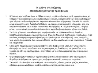 Η εικόνα της Τούμπας
στα πρώτα χρόνια της προσφυγιάς
• Η Τούμπα κατοικήθηκε όπως κι άλλες περιοχές της Θεσσαλονίκης χωρίς προηγουμένως να
υπάρχουν οι απαραίτητες υποδομές(δρόμοι ύδρευση, αποχέτευση).Την περιοχή διέσχιζαν
τρία ρέματα: το δυτικό ρέμα που περνούσε κάτω από τη γέφυρα της ΥΦΑΝΕΤ. Το μεσαίο
ρέμα ήταν κάθετο στη Ανατολικής Θράκης και περνούσε κάτω από τη « Γέφυρα» από την
οποία ονομάστηκε και η στάση του αστικού λεωφορείου Κ.Τούμπα –Βενιζέλου.Το τρίτο
ρέμα, το ανατολικό, περνούσε δίπλα από την ανατολική παρυφή του κήπου του Καλού.
• Το 1933, η Τούμπα αποτελούσε μια μικρή πολιτεία με 32.000 κατοίκους. Παρά τα
προβλήματα λειτουργούσαν εκεί τέσσερα δημόσια Δημοτικά Σχολεία και ένα ιδιωτικό, ένας
παιδικός, δύο ορφανοτροφεία («Μέγας Αλέξανδρος» και «Παπάφειο»), τρεις εκκλησίες ,
τρία ωδεία, δύο ιατρεία, ένα κινηματοθέατρο και δύο μεγάλα γειτονικά εργοστάσια (Υφανέτ
και Τουρπάλη).
• Επειδή στη Τούμπα μαζεύτηκαν πρόσφυγες από διαφορετικά μέρη, δεν μπόρεσαν να
διατηρήσουν και να μεταδώσουν στους νεότερους τις διαλέκτους, τα τραγούδια, τους
χορούς, τα ήθη και τα έθιμά τους , σε αντίθεση με τους Καλαμαριώτες που ήταν κυρίως
Πόντιοι.
• Ο τρόπος ζωής των κατοίκων της Τούμπας ήταν πολύ διαφορετικός από τον σημερινό.
Παρόλη την φτώχεια και την ανέχεια, υπήρχε επικοινωνία, αγάπη και συμπόνια.
• Τα παιδιά τότε έπαιζαν στις αυλές και τις σκονισμένες αλάνες μπάλα, γκαζιές, κουινάκια,
σβούρες, μακριά γαιδούρα, κρυφτό, αψηλοκούμπητο, κέντρο, μπίκο κ.α.
 