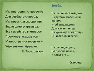 Мы построили скворечню
Для весёлого скворца,
Мы повесили скворечник
Возле самого крыльца.
Всё семейство вчетвером
Проживает в доме том:
Мать, отец и скворушки –
Чёрненькие пёрышки.
Е. Тараховская
Загадки
На шесте весёлый дом
С круглым маленьким
окном.
Чтоб уснули дети,
Дом качает ветер.
На крыльце поёт отец –
Он и лётчик и певец
На шесте дворец,
Во дворце певец,
А зовут его …
(Скворец)
 