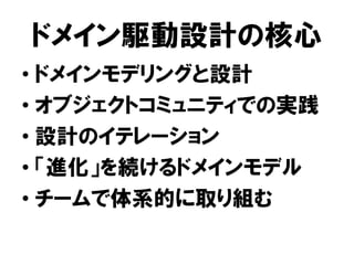 ドメイン駆動設計の核心
• ドメインモデリングと設計
• オブジェクトコミュニティでの実践
• 設計のイテレーション
• 「進化」を続けるドメインモデル
• チームで体系的に取り組む
 