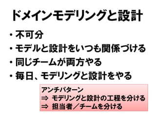 ドメインモデリングと設計
• 不可分
• モデルと設計をいつも関係づける
• 同じチームが両方やる
• 毎日、モデリングと設計をやる
アンチパターン
⇒ モデリングと設計の工程を分ける
⇒ 担当者／チームを分ける
 
