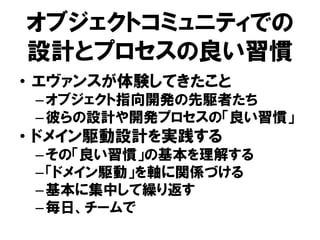 オブジェクトコミュニティでの
設計とプロセスの良い習慣
• エヴァンスが体験してきたこと
–オブジェクト指向開発の先駆者たち
–彼らの設計や開発プロセスの「良い習慣」
• ドメイン駆動設計を実践する
–その「良い習慣」の基本を理解する
–「ドメイン駆動」を軸に関係づける
–基本に集中して繰り返す
–毎日、チームで
 